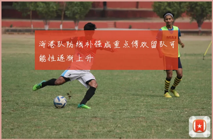 海港队防线补强成重点傅欢留队可能性逐渐上升
