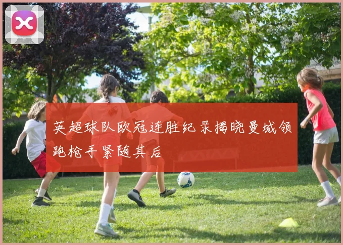 英超球队欧冠连胜纪录揭晓曼城领跑枪手紧随其后
