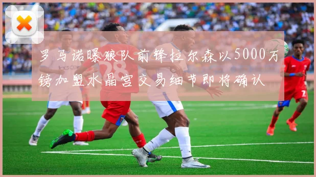 罗马诺曝狼队前锋拉尔森以5000万镑加盟水晶宫交易细节即将确认
