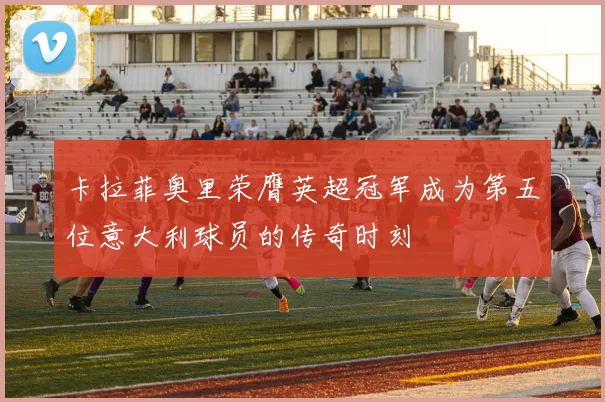 卡拉菲奥里荣膺英超冠军成为第五位意大利球员的传奇时刻