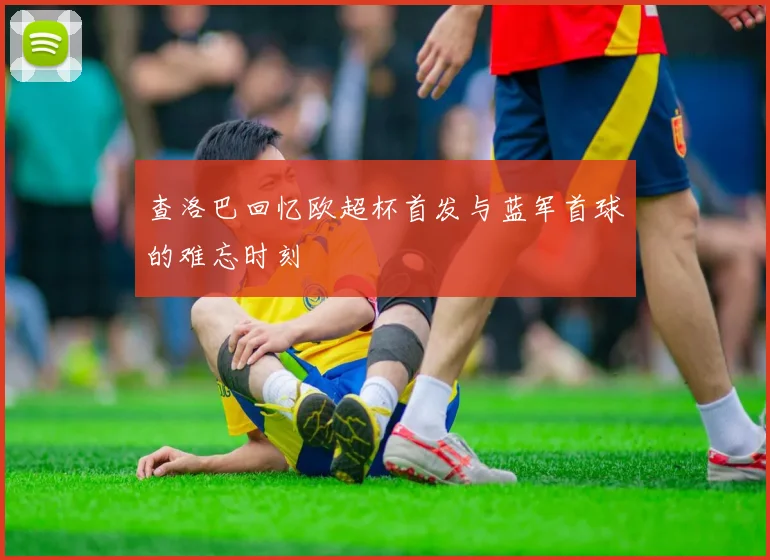查洛巴回忆欧超杯首发与蓝军首球的难忘时刻