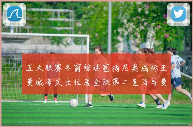 五大联赛冬窗综述塞梅尼奥成标王曼城净支出位居全欧第二皇马与曼联均未投入