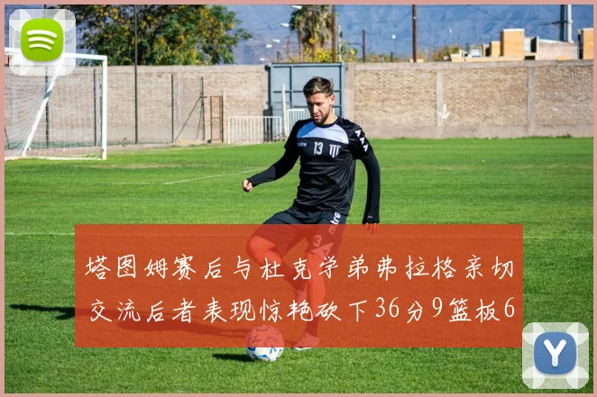 塔图姆赛后与杜克学弟弗拉格亲切交流后者表现惊艳砍下36分9篮板6助攻