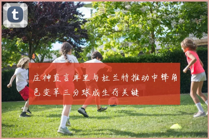 庄神直言库里与杜兰特推动中锋角色变革三分球成生存关键