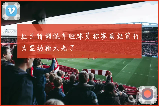 杜兰特调侃年轻球员称赛前挂筐行为显幼稚太老了
