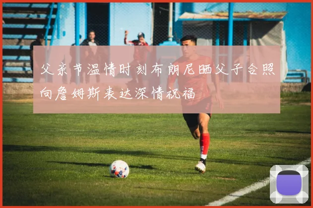 父亲节温情时刻布朗尼晒父子合照向詹姆斯表达深情祝福