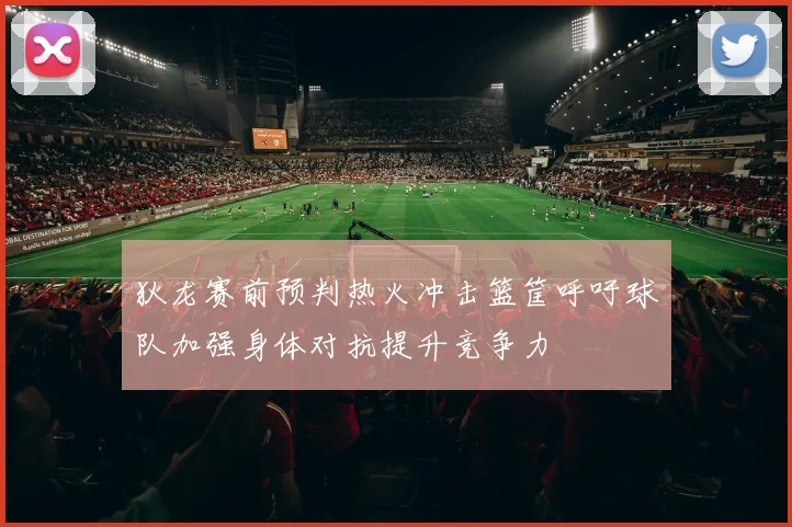 狄龙赛前预判热火冲击篮筐呼吁球队加强身体对抗提升竞争力