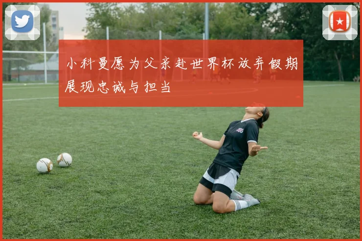 小科曼愿为父亲赴世界杯放弃假期展现忠诚与担当
