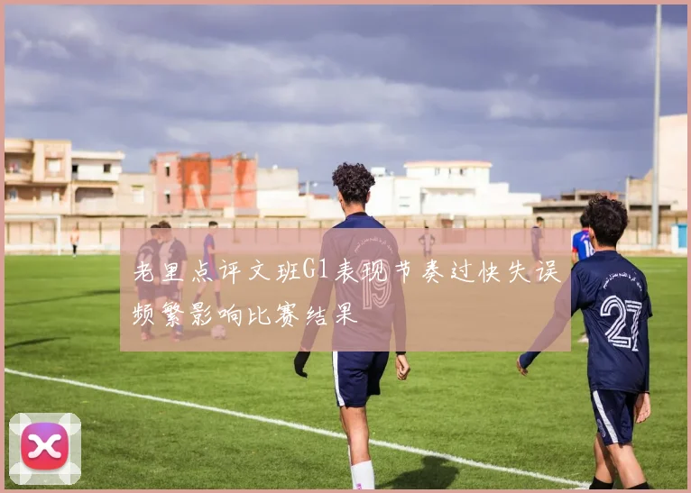 老里点评文班G1表现节奏过快失误频繁影响比赛结果