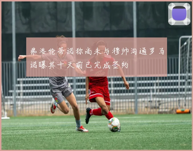 弗洛伦蒂诺称尚未与穆帅沟通罗马诺曝其十天前已完成签约
