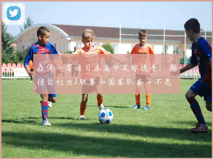 森保一寄语日本高中足球选手：期待你们为J联赛和国家队奋斗不息