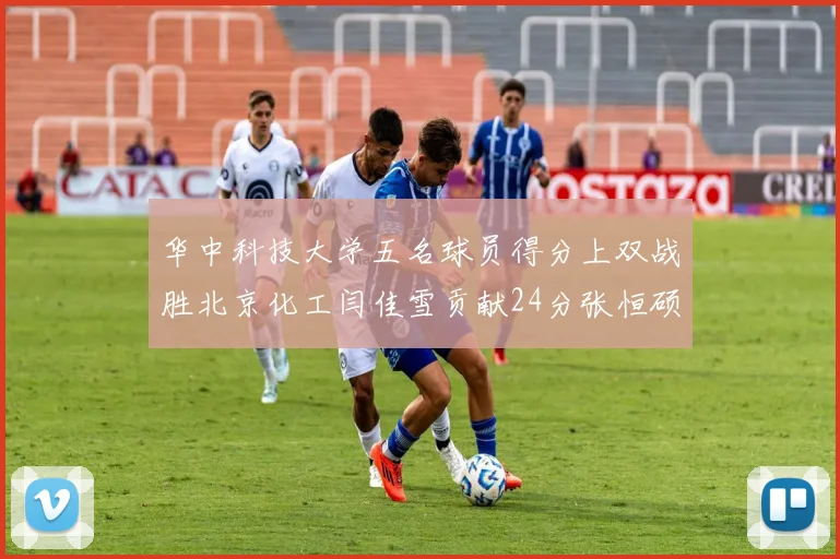 华中科技大学五名球员得分上双战胜北京化工闫佳雪贡献24分张恒硕斩获25分8篮板8助攻